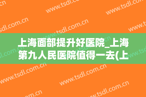 上海面部提升好医院_上海第九人民医院值得一去(上海九院面部年轻化)
