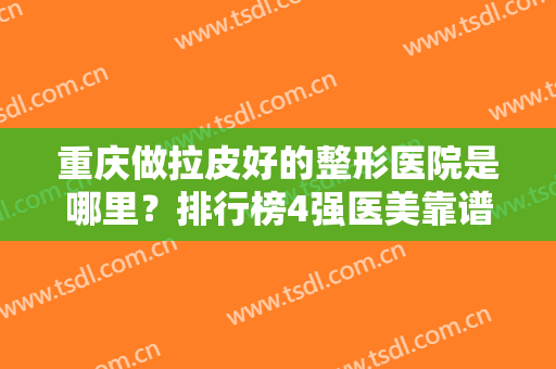 重庆做拉皮好的整形医院是哪里？排行榜4强医美靠谱推荐！案例和价格同时比对