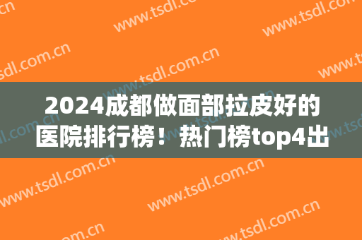 2024成都做面部拉皮好的医院排行榜！热门榜top4出炉~除皱价格表收费查询