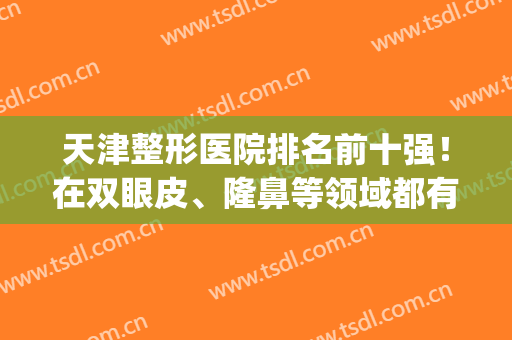 天津整形医院排名前十强！在双眼皮、隆鼻等领域都有较高的知名度！(天津哪家整形医院口碑最好)