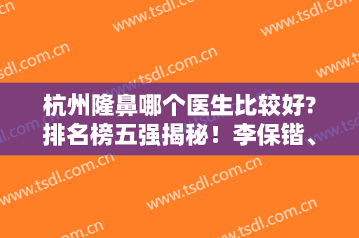 杭州隆鼻哪个医生比较好?排名榜五强揭秘！李保锴、徐利刚、汪云峰等大咖领衔