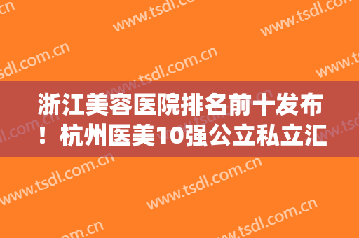 浙江美容医院排名前十发布！杭州医美10强公立私立汇总盘点(杭州医美整形医院排名)