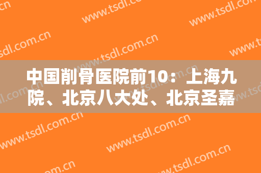 中国削骨医院前10：上海九院、北京八大处、北京圣嘉新等双双上榜！同步2024价格表