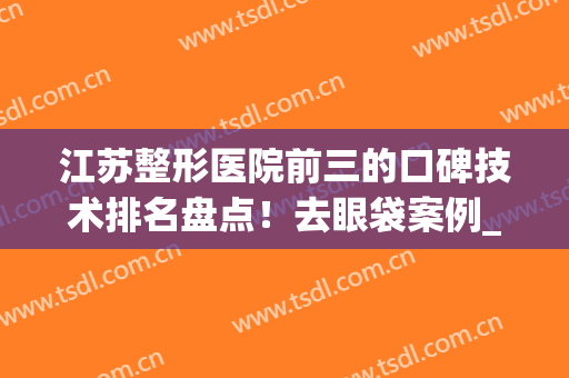 江苏整形医院前三的口碑技术排名盘点！去眼袋案例_价格收费一览(江苏比较好的整形医院)