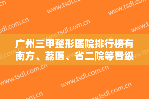 广州三甲整形医院排行榜有南方、荔医、省二院等晋级前五！尽显拉皮除皱案例和价格