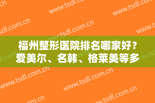 福州整形医院排名哪家好？爱美尔、名韩、格莱美等多家医院上榜，给你安心选择！