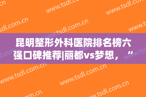 昆明整形外科医院排名榜六强口碑推荐|丽都vs梦想，“出道”即高级！(昆明整形医院排名前十位)