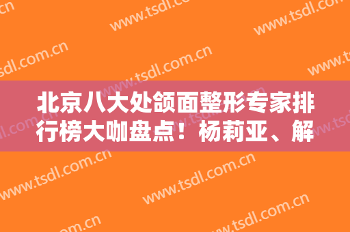 北京八大处颌面整形专家排行榜大咖盘点！杨莉亚、解芳、张超口碑领衔~价格合理