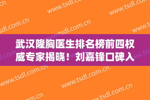 武汉隆胸医生排名榜前四权威专家揭晓！刘嘉锋口碑入选_含胸部整形价格免费查询