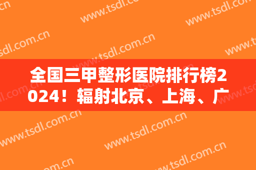 全国三甲整形医院排行榜2024！辐射北京、上海、广州、成都等！同步拉皮案例和价格