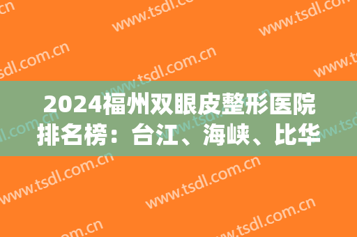 2024福州双眼皮整形医院排名榜：台江、海峡、比华利等(福州海峡整形医院是几级医院)
