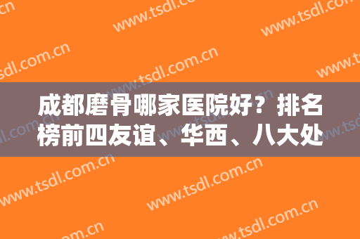 成都磨骨哪家医院好？排名榜前四友谊、华西、八大处统统入围！附专家案例和价格