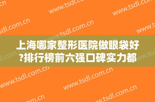 上海哪家整形医院做眼袋好?排行榜前六强口碑实力都是上上之选!含价格均价