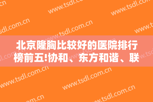 北京隆胸比较好的医院排行榜前五!协和、东方和谐、联合丽格实力盘点，*