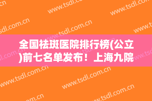 全国祛斑医院排行榜(公立)前七名单发布！上海九院、北京八大处、西京医院入选