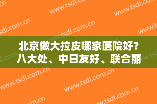 北京做大拉皮哪家医院好？八大处、中日友好、联合丽格公私立汇总案例价格来对比
