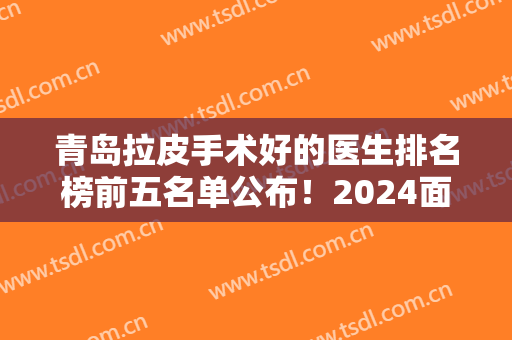 青岛拉皮手术好的医生排名榜前五名单公布！2024面部提升价格费用免费查询