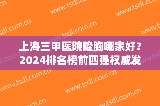 上海三甲医院隆胸哪家好？2024排名榜前四强权威发布！九院技术领衔(上海三甲医院哪家整形比较好)