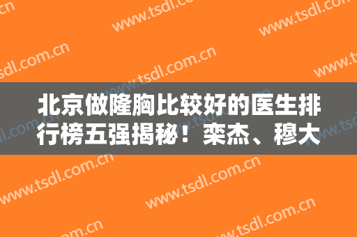 北京做隆胸比较好的医生排行榜五强揭秘！栾杰、穆大力、才杰实力领衔~附价格