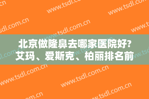 北京做隆鼻去哪家医院好?艾玛、爱斯克、柏丽排名前三甲！含价格一览表