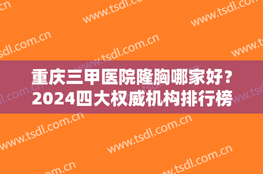 重庆三甲医院隆胸哪家好？2024四大权威机构排行榜出炉了！含胸部整形价格一览表