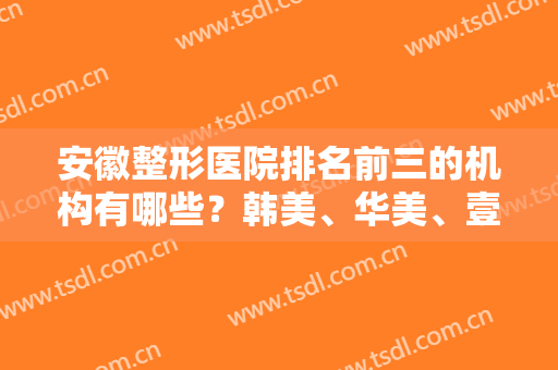 安徽整形医院排名前三的机构有哪些？韩美、华美、壹加壹名次及双眼皮价格查询