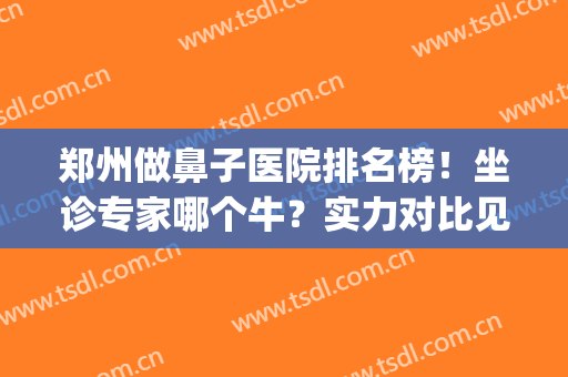 郑州做鼻子医院排名榜！坐诊专家哪个牛？实力对比见证案例和价格！(郑州看鼻子最好的医院)
