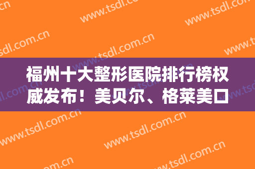 福州十大整形医院排行榜权威发布！美贝尔、格莱美口碑继续领衔_2024价格表一并放出