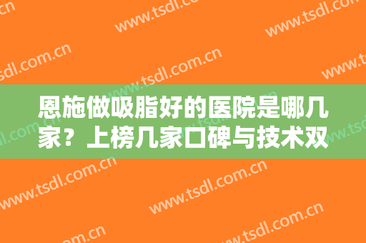 恩施做吸脂好的医院是哪几家？上榜几家口碑与技术双重保障，有你喜欢的吗？