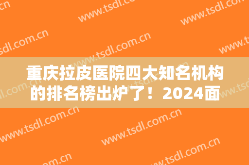 重庆拉皮医院四大知名机构的排名榜出炉了！2024面部提升价格费用免费查询