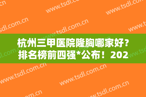 杭州三甲医院隆胸哪家好？排名榜前四强*公布！2024胸部整形价格表明细一览