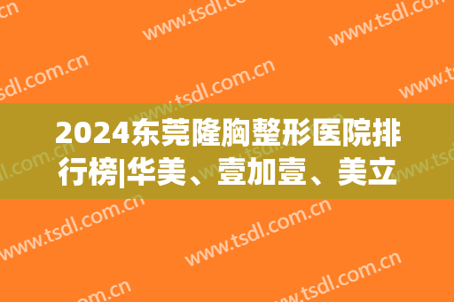 2024东莞隆胸整形医院排行榜|华美、壹加壹、美立方等(东莞华美整型医院)