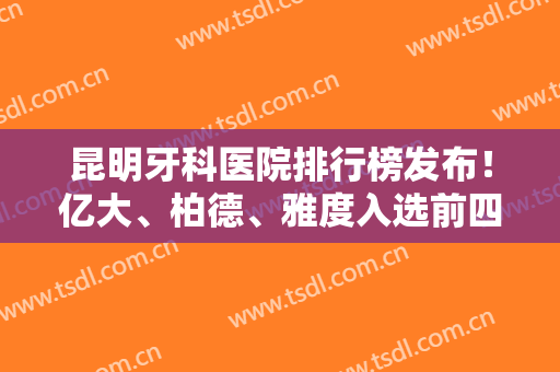 昆明牙科医院排行榜发布！亿大、柏德、雅度入选前四名啦！种植牙案例价格参考实力