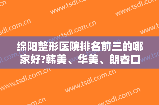 绵阳整形医院排名前三的哪家好?韩美、华美、朗睿口碑实力盘点！含隆鼻价格查询