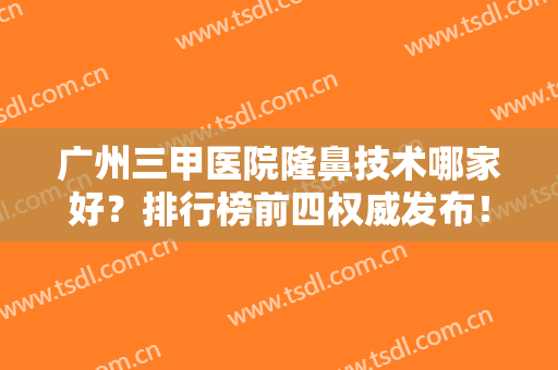 广州三甲医院隆鼻技术哪家好？排行榜前四权威发布！2024鼻部整形价格免费查询