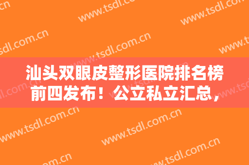 汕头双眼皮整形医院排名榜前四发布！公立私立汇总，汕头附一案例、价格公开