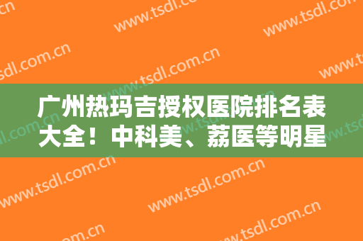 广州热玛吉授权医院排名表大全！中科美、荔医等明星医院案例和价格同步参考