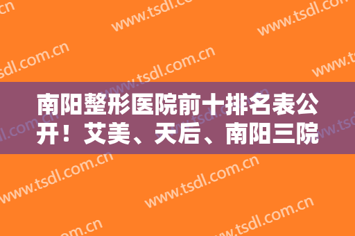 南阳整形医院前十排名表公开！艾美、天后、南阳三院等私立公立医美都上榜了