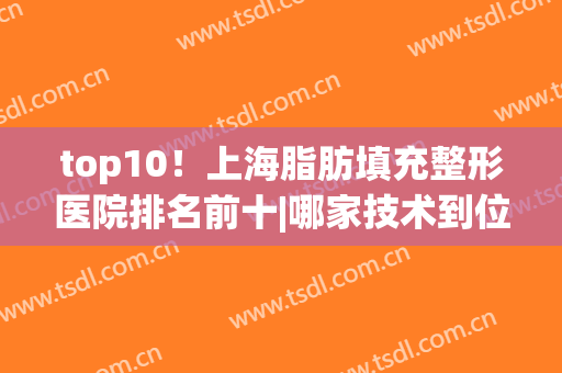 top10！上海脂肪填充整形医院排名前十|哪家技术到位|九院还是华美？(上海哪家整形医院脂肪填充好)