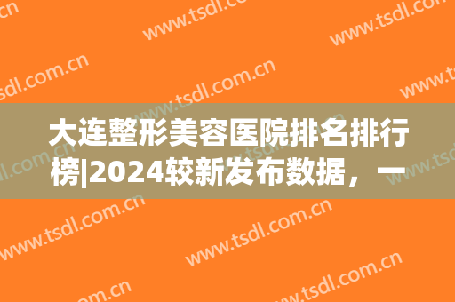 大连整形美容医院排名排行榜|2024较新发布数据，一起来看看吧！(大连整形医院排名前三的)
