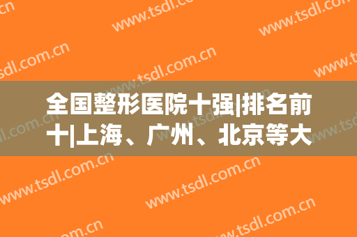 全国整形医院十强|排名前十|上海、广州、北京等大城市提前公布！(国内医院整形排名)