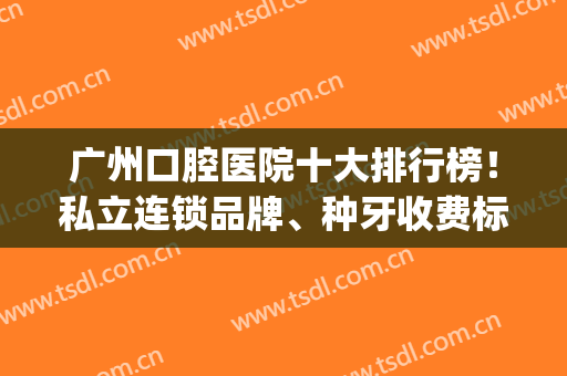 广州口腔医院十大排行榜！私立连锁品牌、种牙收费标准一并发出！(广州私立口腔医院排名前十)