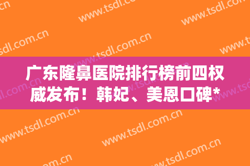 广东隆鼻医院排行榜前四权威发布！韩妃、美恩口碑*入围_2024价格表一并放出