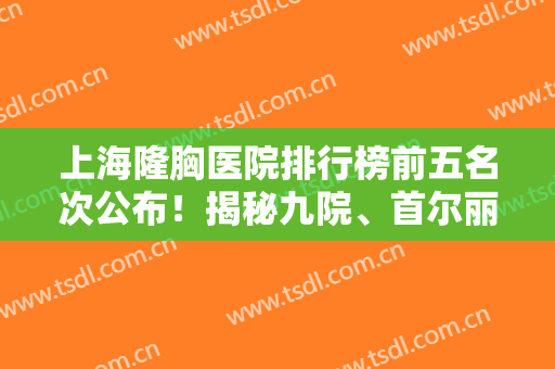 上海隆胸医院排行榜前五名次公布！揭秘九院、首尔丽格、华东等入围理由和价格标准