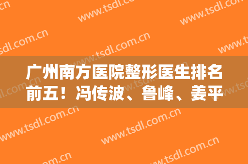 广州南方医院整形医生排名前五！冯传波、鲁峰、姜平技术已在天花板！(广州南方医院冯传波怎么样)