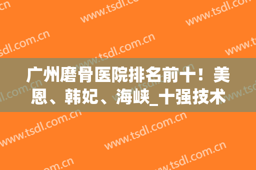 广州磨骨医院排名前十！美恩、韩妃、海峡_十强技术派,价格高低一览(广州美恩整形医院磨骨好吗)