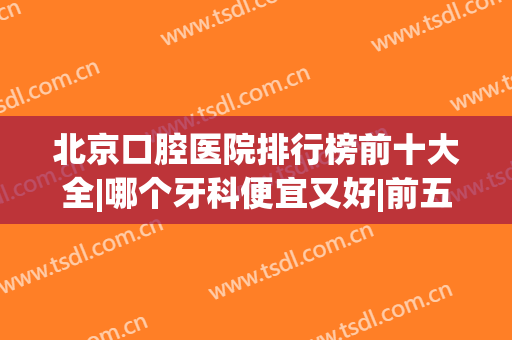 北京口腔医院排行榜前十大全|哪个牙科便宜又好|前五强口碑测评(北京口腔哪个医院最好)