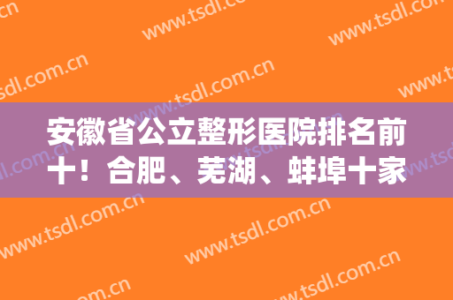 安徽省公立整形医院排名前十！合肥、芜湖、蚌埠十家宝藏机构一起看(安徽哪里整形医院好)