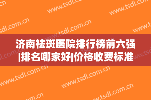 济南祛斑医院排行榜前六强|排名哪家好|价格收费标准一览(济南正规的祛斑三甲医院)