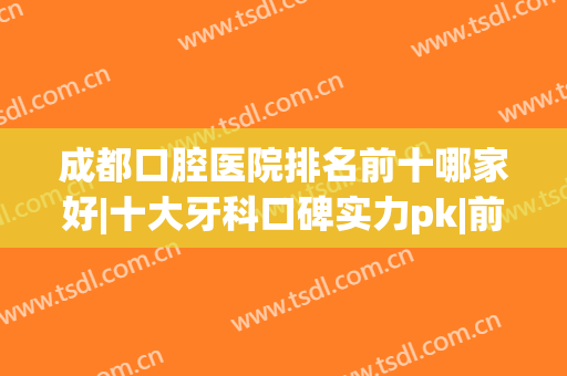 成都口腔医院排名前十哪家好|十大牙科口碑实力pk|前三强便宜又靠谱